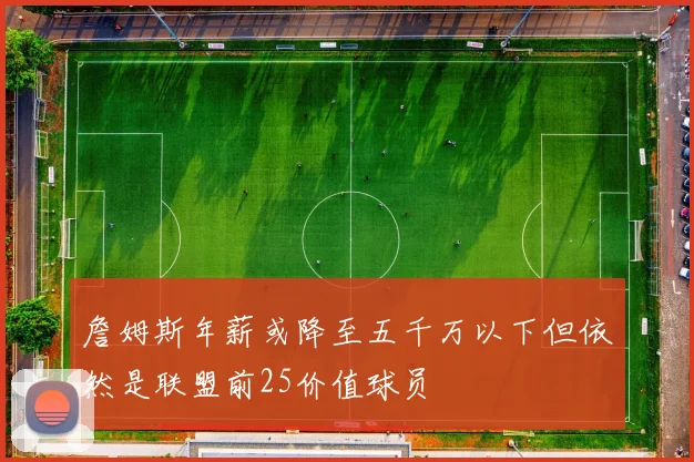 詹姆斯年薪或降至五千万以下但依然是联盟前25价值球员