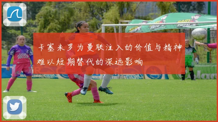 卡塞米罗为曼联注入的价值与精神难以短期替代的深远影响