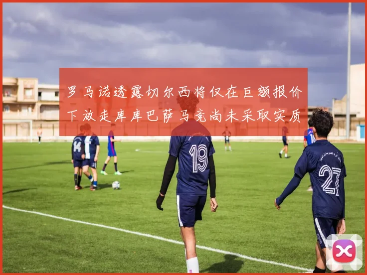 罗马诺透露切尔西将仅在巨额报价下放走库库巴萨马竞尚未采取实质行动