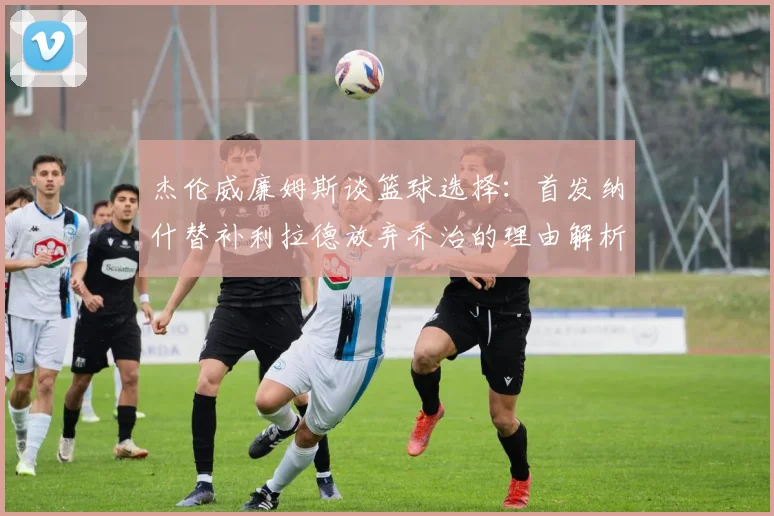 杰伦威廉姆斯谈篮球选择：首发纳什替补利拉德放弃乔治的理由解析