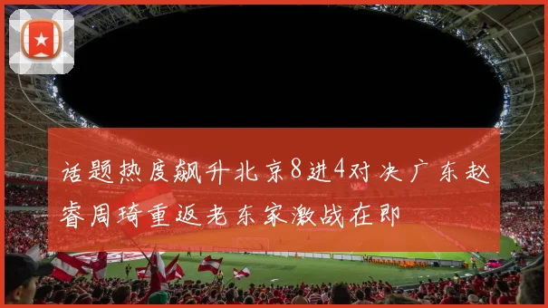 话题热度飙升北京8进4对决广东赵睿周琦重返老东家激战在即