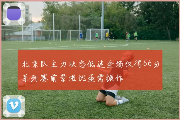 北京队主力状态低迷全场仅得66分系列赛前景堪忧亟需振作