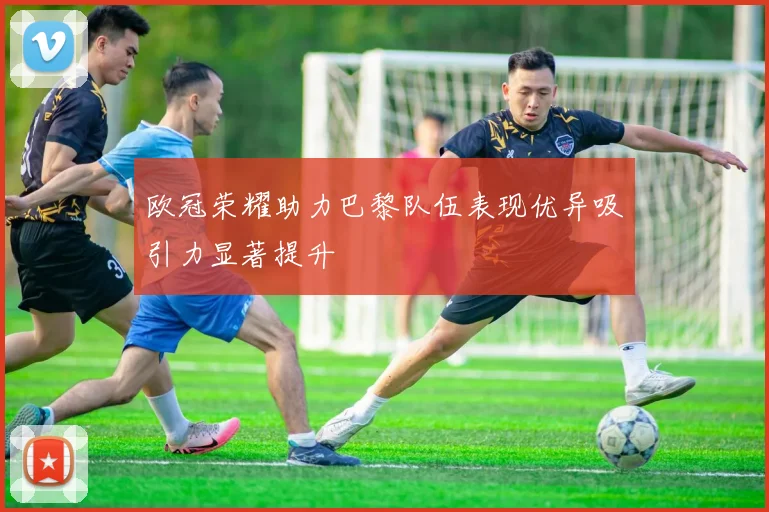 欧冠荣耀助力巴黎队伍表现优异吸引力显著提升