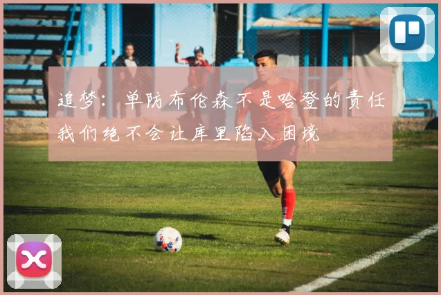 追梦：单防布伦森不是哈登的责任我们绝不会让库里陷入困境