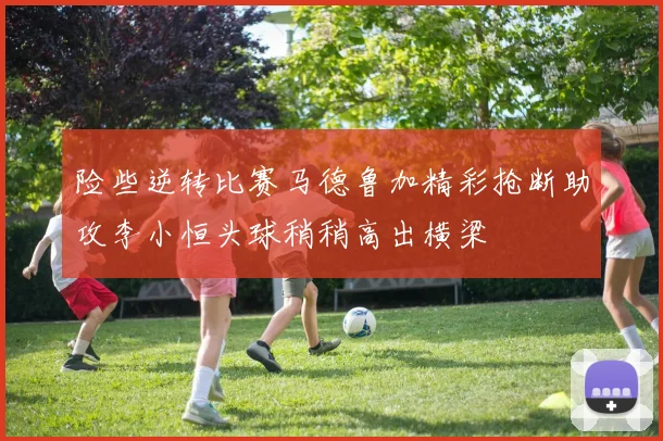 险些逆转比赛马德鲁加精彩抢断助攻李小恒头球稍稍高出横梁