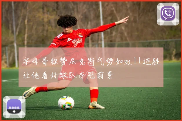 字母哥称赞尼克斯气势如虹11连胜让他看好球队夺冠前景
