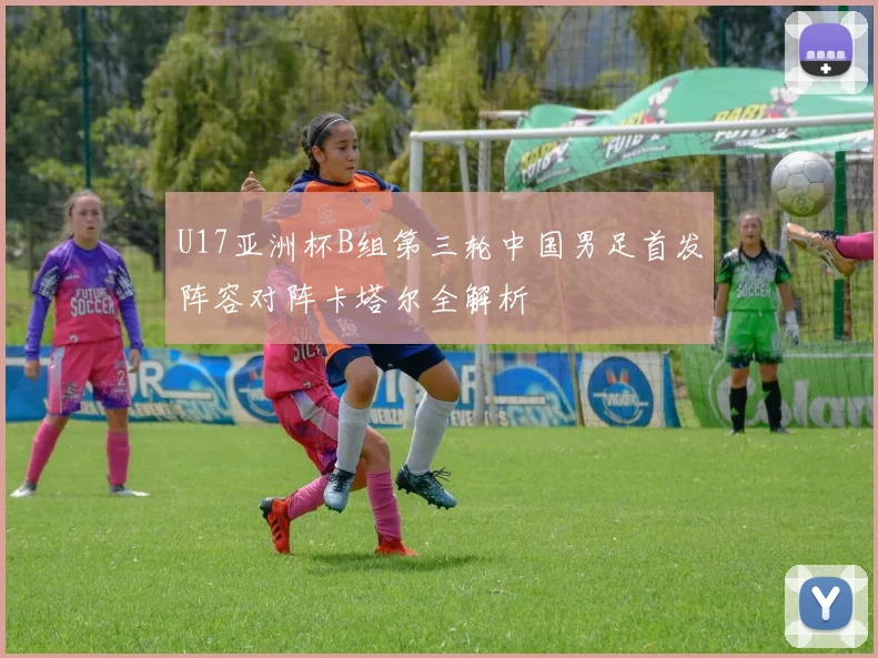 U17亚洲杯B组第三轮中国男足首发阵容对阵卡塔尔全解析