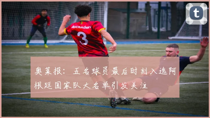 奥莱报：五名球员最后时刻入选阿根廷国家队大名单引发关注