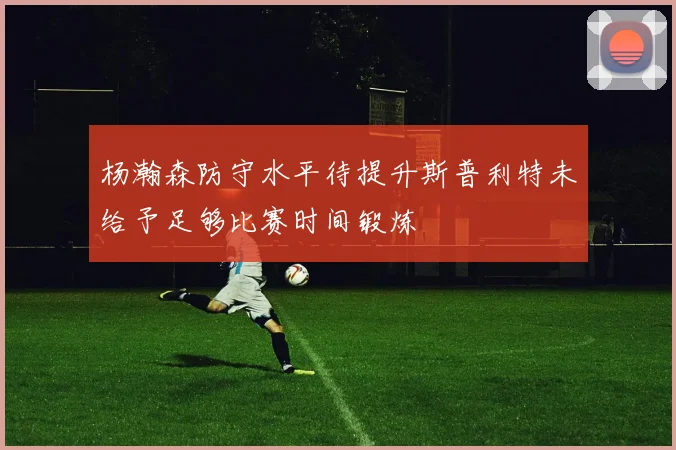 杨瀚森防守水平待提升斯普利特未给予足够比赛时间锻炼