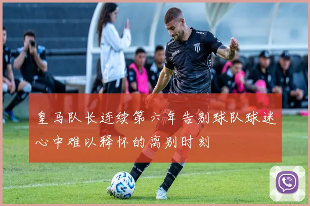 皇马队长连续第六年告别球队球迷心中难以释怀的离别时刻