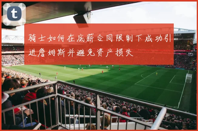 骑士如何在底薪合同限制下成功引进詹姆斯并避免资产损失