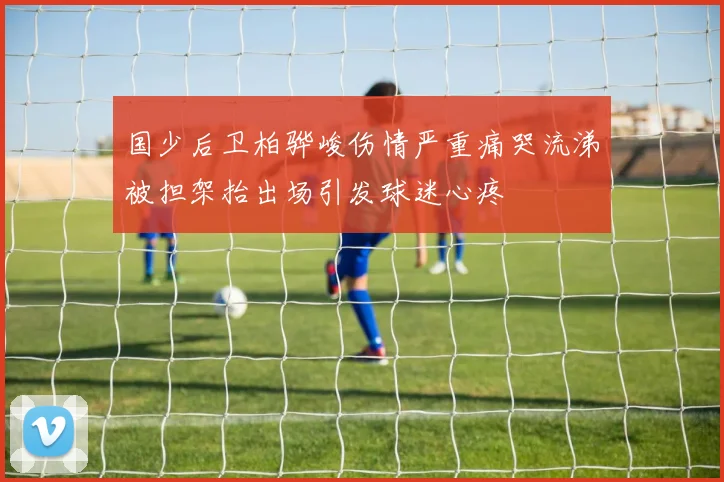 国少后卫柏骅峻伤情严重痛哭流涕被担架抬出场引发球迷心疼