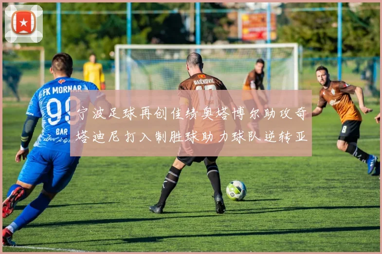 宁波足球再创佳绩奥塔博尔助攻奇塔迪尼打入制胜球助力球队逆转亚泰